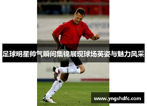 足球明星帅气瞬间集锦展现球场英姿与魅力风采