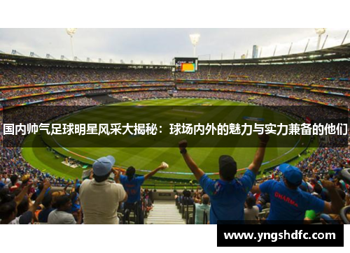 国内帅气足球明星风采大揭秘：球场内外的魅力与实力兼备的他们