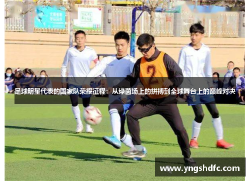 足球明星代表的国家队荣耀征程：从绿茵场上的拼搏到全球舞台上的巅峰对决