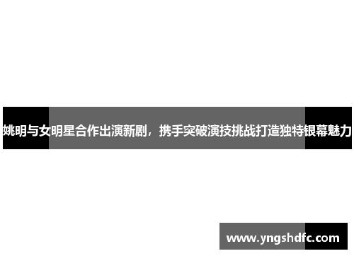 姚明与女明星合作出演新剧，携手突破演技挑战打造独特银幕魅力