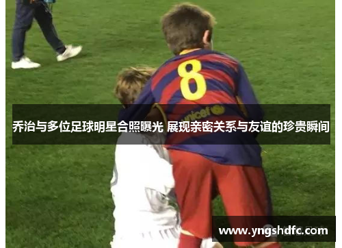 乔治与多位足球明星合照曝光 展现亲密关系与友谊的珍贵瞬间