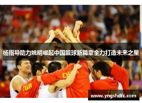 杨指导助力姚明崛起中国篮球新篇章全力打造未来之星