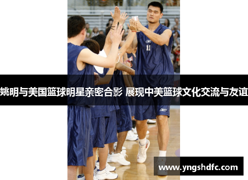 姚明与美国篮球明星亲密合影 展现中美篮球文化交流与友谊
