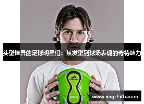 头型怪异的足球明星们：从发型到球场表现的奇特魅力