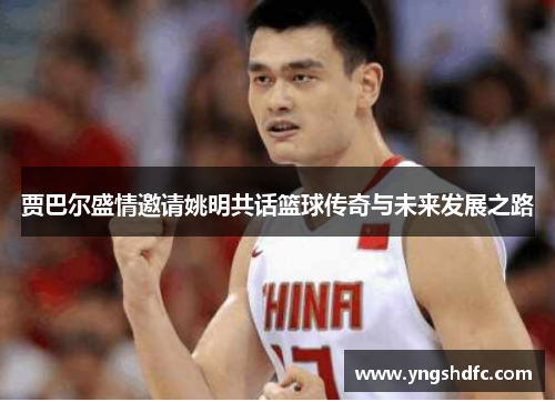 贾巴尔盛情邀请姚明共话篮球传奇与未来发展之路
