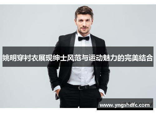 姚明穿衬衣展现绅士风范与运动魅力的完美结合
