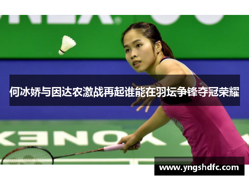何冰娇与因达农激战再起谁能在羽坛争锋夺冠荣耀