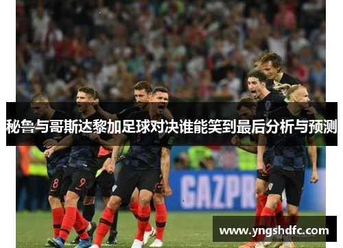 秘鲁与哥斯达黎加足球对决谁能笑到最后分析与预测