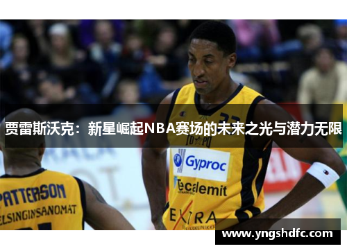 贾雷斯沃克：新星崛起NBA赛场的未来之光与潜力无限
